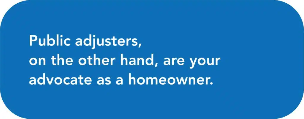 Public adjusters, on the other hand, are your advocate as a homeowner.