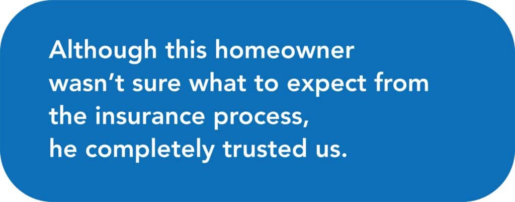 Although this homeowner wasn’t sure what to expect from the insurance process, he completely trusted us.